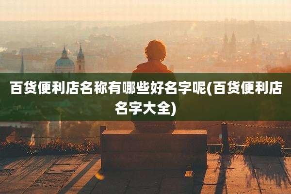 百货便利店名称有哪些好名字呢(百货便利店名字大全)