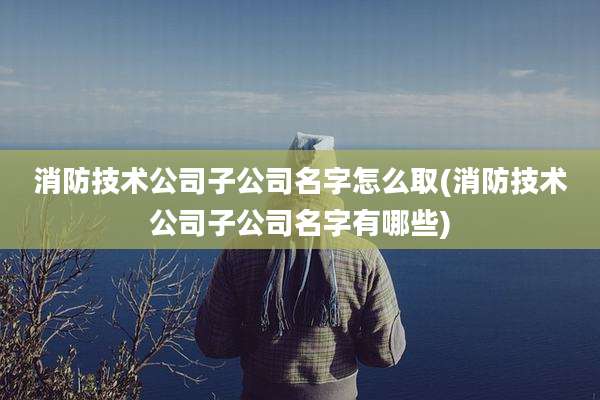 消防技术公司子公司名字怎么取(消防技术公司子公司名字有哪些)
