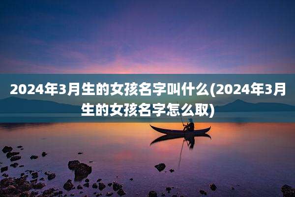 2024年3月生的女孩名字叫什么(2024年3月生的女孩名字怎么取)