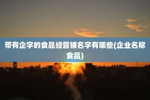 带有企字的食品经营铺名字有哪些(企业名称食品)