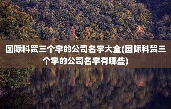 国际科贸三个字的公司名字大全(国际科贸三个字的公司名字有哪些)