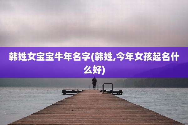 韩姓女宝宝牛年名字(韩姓,今年女孩起名什么好)
