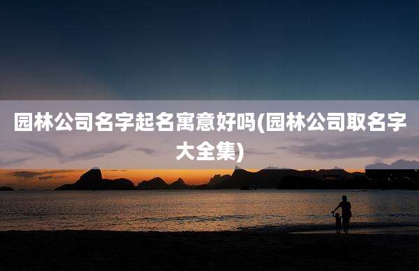园林公司名字起名寓意好吗(园林公司取名字大全集)