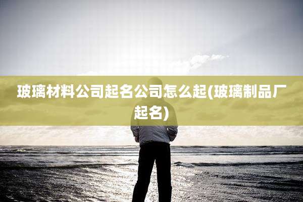 玻璃材料公司起名公司怎么起(玻璃制品厂起名)