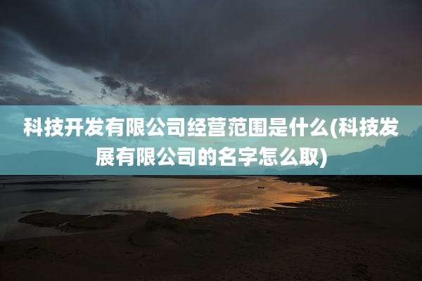 科技开发有限公司经营范围是什么(科技发展有限公司的名字怎么取)