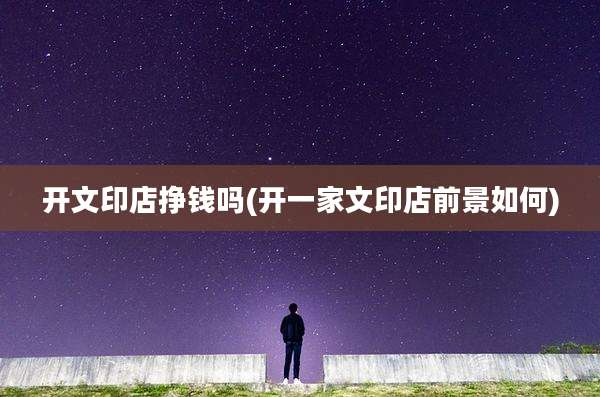 开文印店挣钱吗(开一家文印店前景如何)