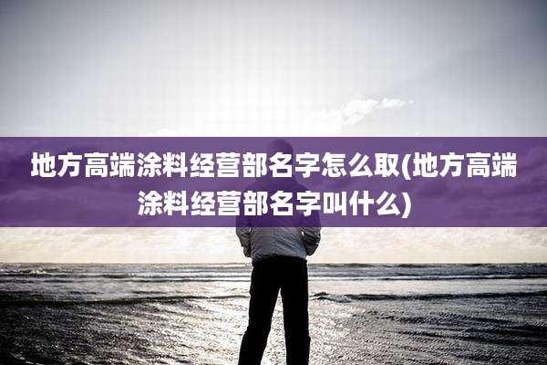 地方高端涂料经营部名字怎么取(地方高端涂料经营部名字叫什么)
