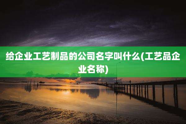 给企业工艺制品的公司名字叫什么(工艺品企业名称)