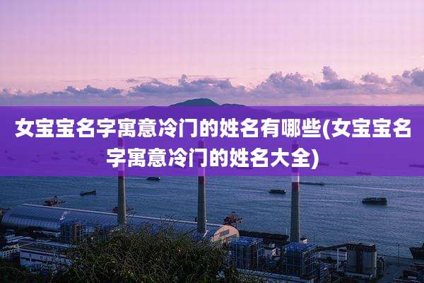 女宝宝名字寓意冷门的姓名有哪些(女宝宝名字寓意冷门的姓名大全)