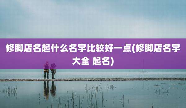 修脚店名起什么名字比较好一点(修脚店名字大全 起名)