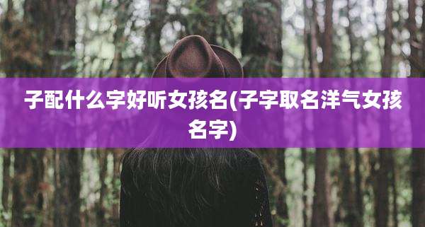 子配什么字好听女孩名(子字取名洋气女孩名字)