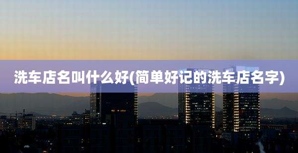 洗车店名叫什么好(简单好记的洗车店名字)