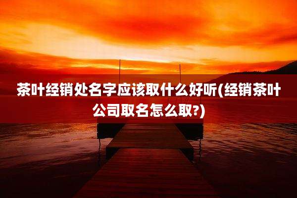 茶叶经销处名字应该取什么好听(经销茶叶公司取名怎么取?)