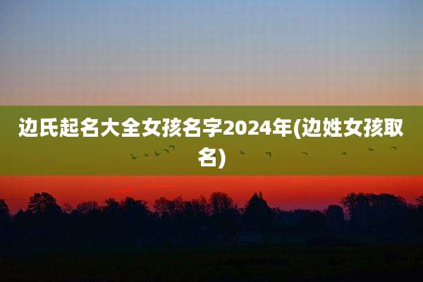 边氏起名大全女孩名字2024年(边姓女孩取名)