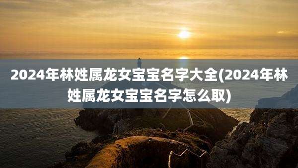 2024年林姓属龙女宝宝名字大全(2024年林姓属龙女宝宝名字怎么取)