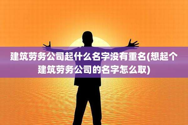 建筑劳务公司起什么名字没有重名(想起个建筑劳务公司的名字怎么取)