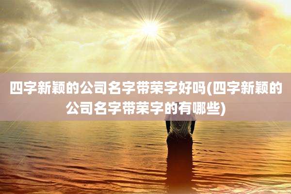 四字新颖的公司名字带荣字好吗(四字新颖的公司名字带荣字的有哪些)