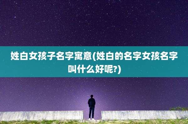 姓白女孩子名字寓意(姓白的名字女孩名字叫什么好呢?)