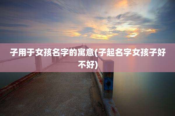 子用于女孩名字的寓意(子起名字女孩子好不好)