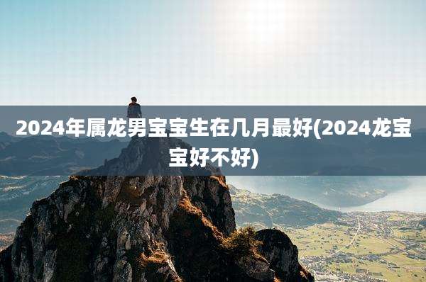 2024年属龙男宝宝生在几月最好(2024龙宝宝好不好)