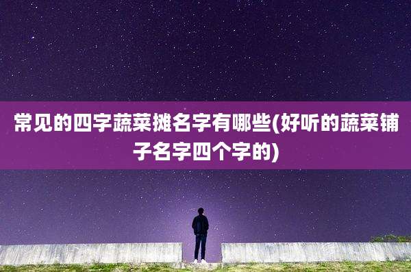 常见的四字蔬菜摊名字有哪些(好听的蔬菜铺子名字四个字的)