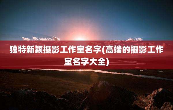 独特新颖摄影工作室名字(高端的摄影工作室名字大全)