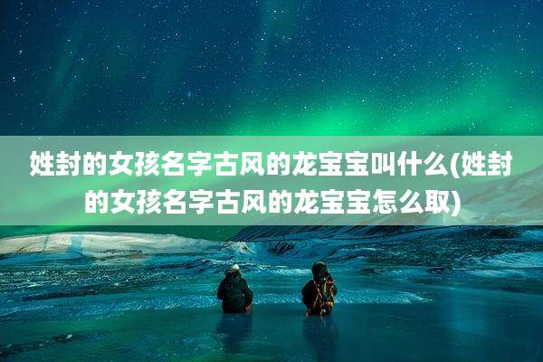 姓封的女孩名字古风的龙宝宝叫什么(姓封的女孩名字古风的龙宝宝怎么取)