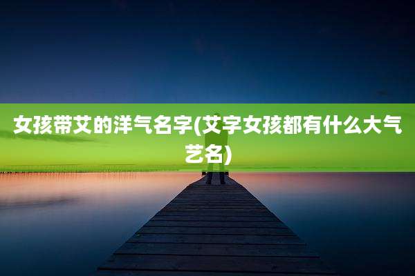 女孩带艾的洋气名字(艾字女孩都有什么大气艺名)
