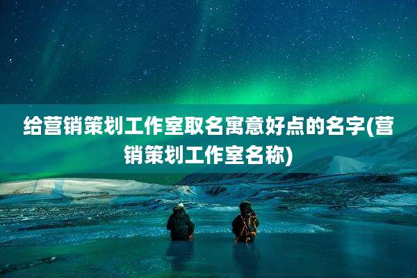 给营销策划工作室取名寓意好点的名字(营销策划工作室名称)