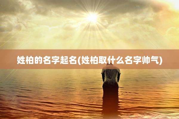 姓柏的名字起名(姓柏取什么名字帅气)