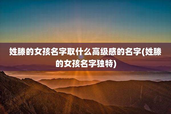 姓滕的女孩名字取什么高级感的名字(姓滕的女孩名字独特)