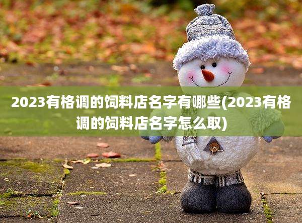 2023有格调的饲料店名字有哪些(2023有格调的饲料店名字怎么取)