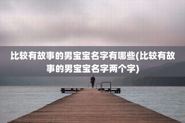 比较有故事的男宝宝名字有哪些(比较有故事的男宝宝名字两个字)