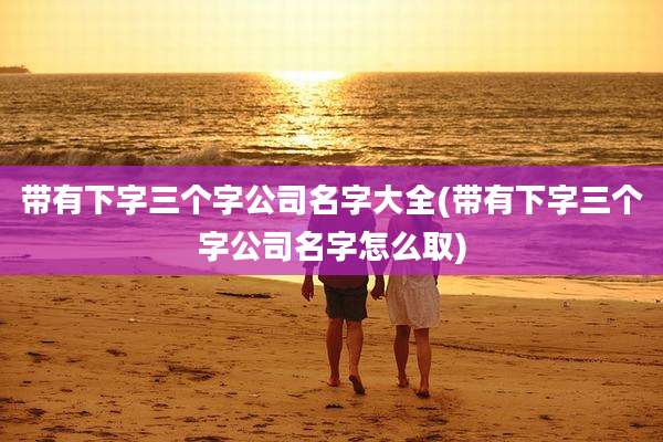 带有下字三个字公司名字大全(带有下字三个字公司名字怎么取)