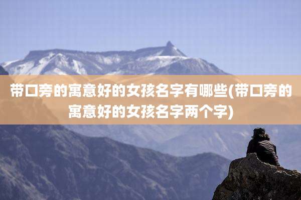 带口旁的寓意好的女孩名字有哪些(带口旁的寓意好的女孩名字两个字)