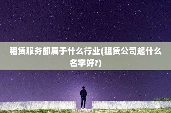 租赁服务部属于什么行业(租赁公司起什么名字好?)