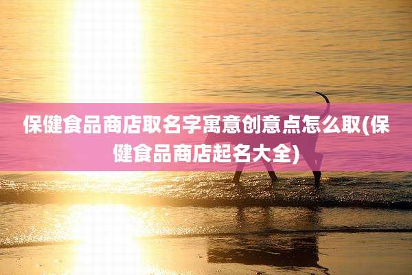 保健食品商店取名字寓意创意点怎么取(保健食品商店起名大全)