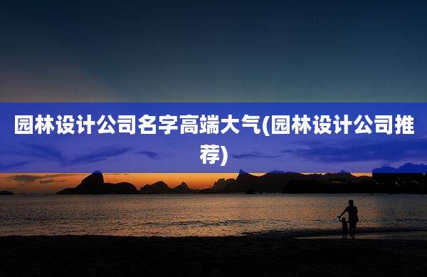园林设计公司名字高端大气(园林设计公司推荐)