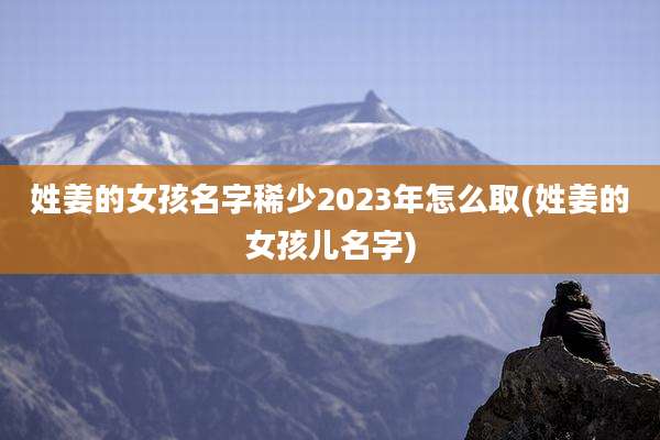 姓姜的女孩名字稀少2023年怎么取(姓姜的女孩儿名字)