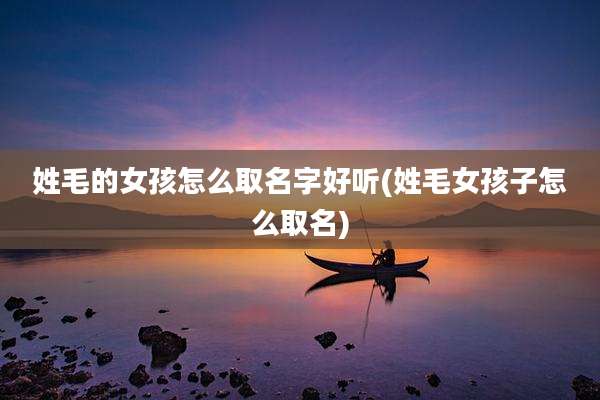 姓毛的女孩怎么取名字好听(姓毛女孩子怎么取名)