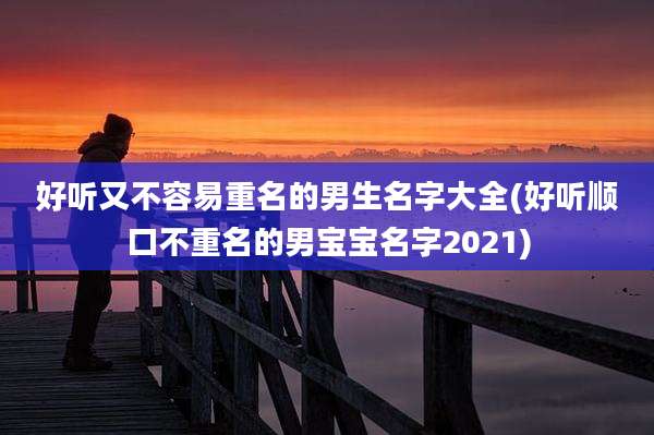 好听又不容易重名的男生名字大全(好听顺口不重名的男宝宝名字2021)