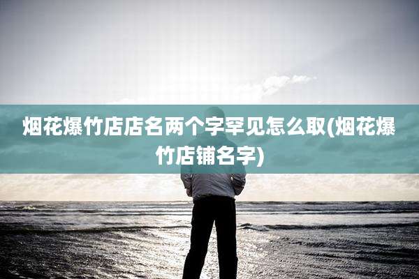 烟花爆竹店店名两个字罕见怎么取(烟花爆竹店铺名字)