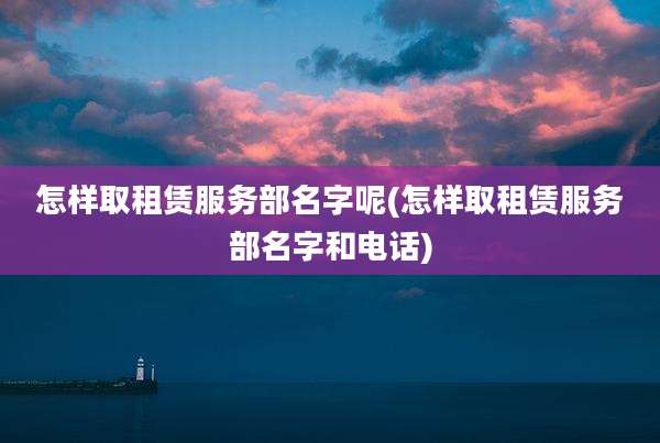 怎样取租赁服务部名字呢(怎样取租赁服务部名字和电话)