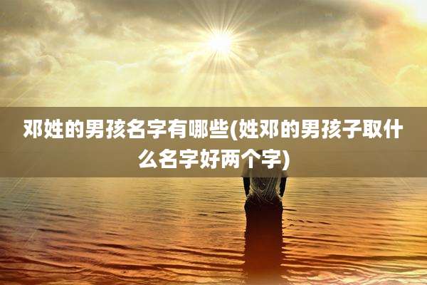 邓姓的男孩名字有哪些(姓邓的男孩子取什么名字好两个字)