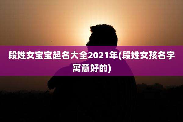段姓女宝宝起名大全2021年(段姓女孩名字寓意好的)