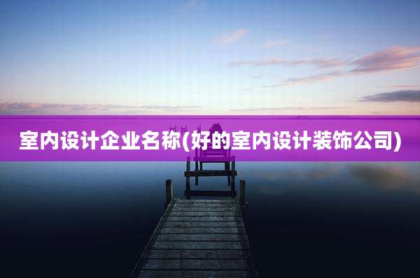 室内设计企业名称(好的室内设计装饰公司)