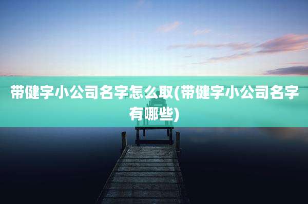 带健字小公司名字怎么取(带健字小公司名字有哪些)