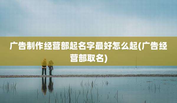 广告制作经营部起名字最好怎么起(广告经营部取名)