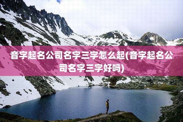 音字起名公司名字三字怎么起(音字起名公司名字三字好吗)