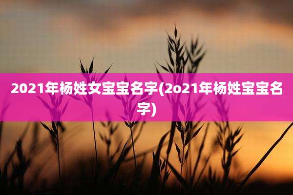 2021年杨姓女宝宝名字(2o21年杨姓宝宝名字)